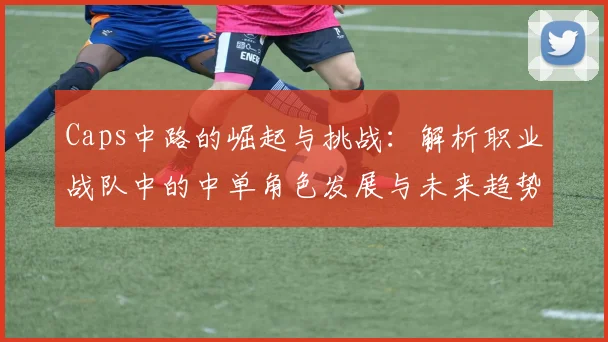 Caps中路的崛起与挑战：解析职业战队中的中单角色发展与未来趋势