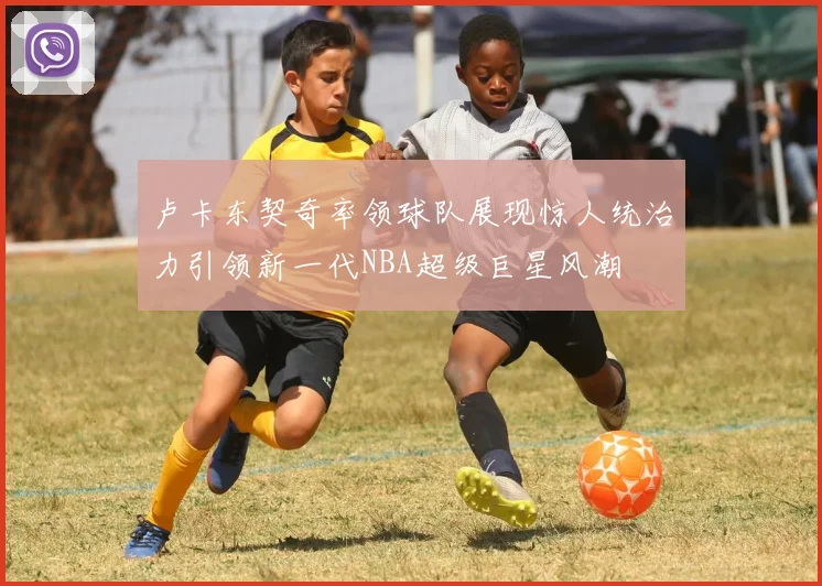 卢卡东契奇率领球队展现惊人统治力引领新一代NBA超级巨星风潮
