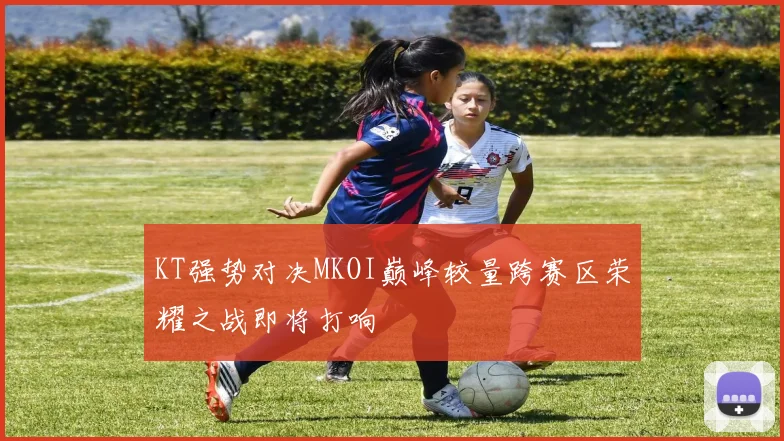 KT强势对决MKOI巅峰较量跨赛区荣耀之战即将打响