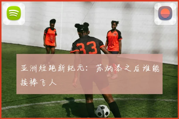 亚洲短跑新纪元：苏炳添之后谁能接棒飞人