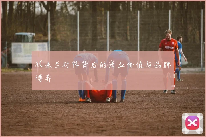 AC米兰对阵背后的商业价值与品牌博弈