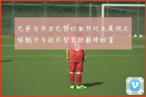 巴萨与毕尔巴鄂的激烈对决展现足球魅力与战术智慧的巅峰较量