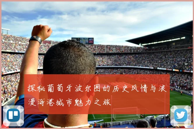 探秘葡萄牙波尔图的历史风情与浪漫海港城市魅力之旅