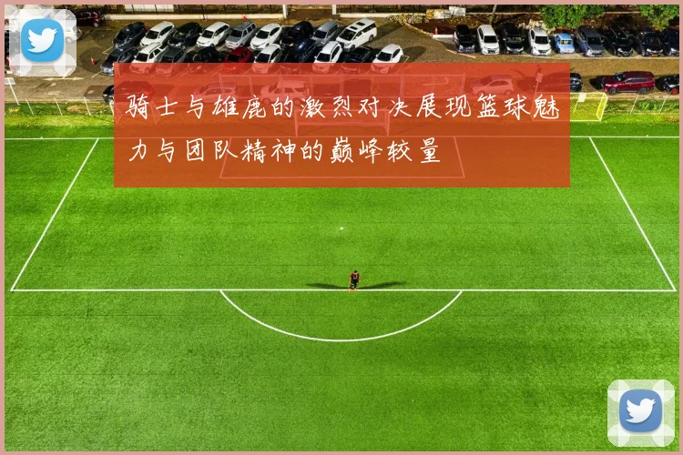 骑士与雄鹿的激烈对决展现篮球魅力与团队精神的巅峰较量