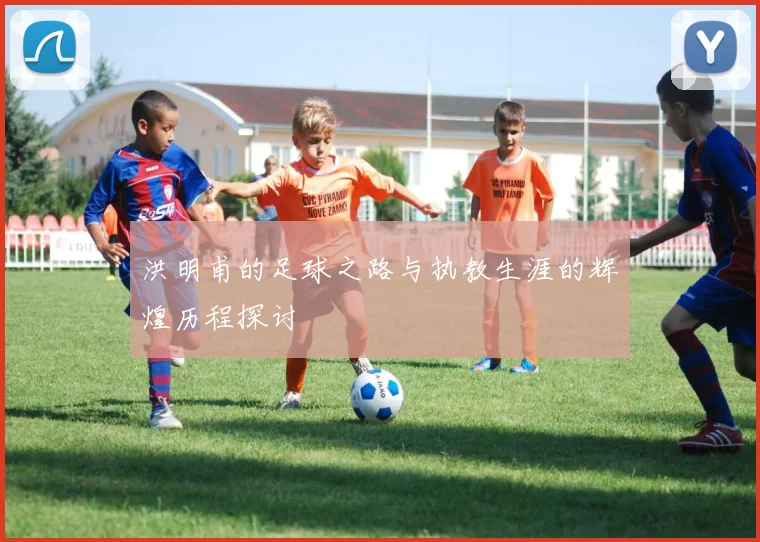 洪明甫的足球之路与执教生涯的辉煌历程探讨