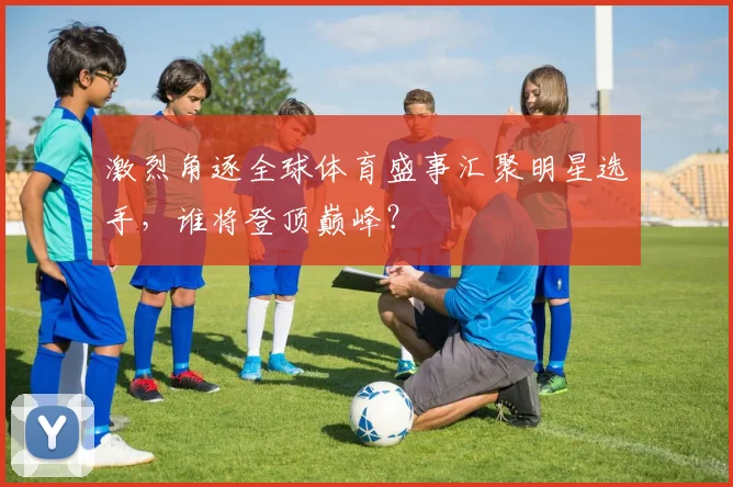 激烈角逐全球体育盛事汇聚明星选手，谁将登顶巅峰？