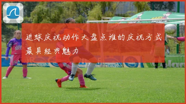 进球庆祝动作大盘点谁的庆祝方式最具经典魅力